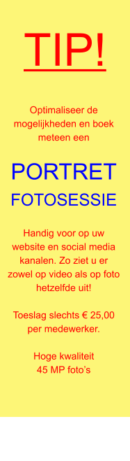TIP! Optimaliseer de mogelijkheden en boek meteen een  PORTRETFOTOSESSIE  Handig voor op uw website en social media kanalen. Zo ziet u er zowel op video als op foto hetzelfde uit!  Toeslag slechts € 25,00 per medewerker.  Hoge kwaliteit 45 MP foto’s